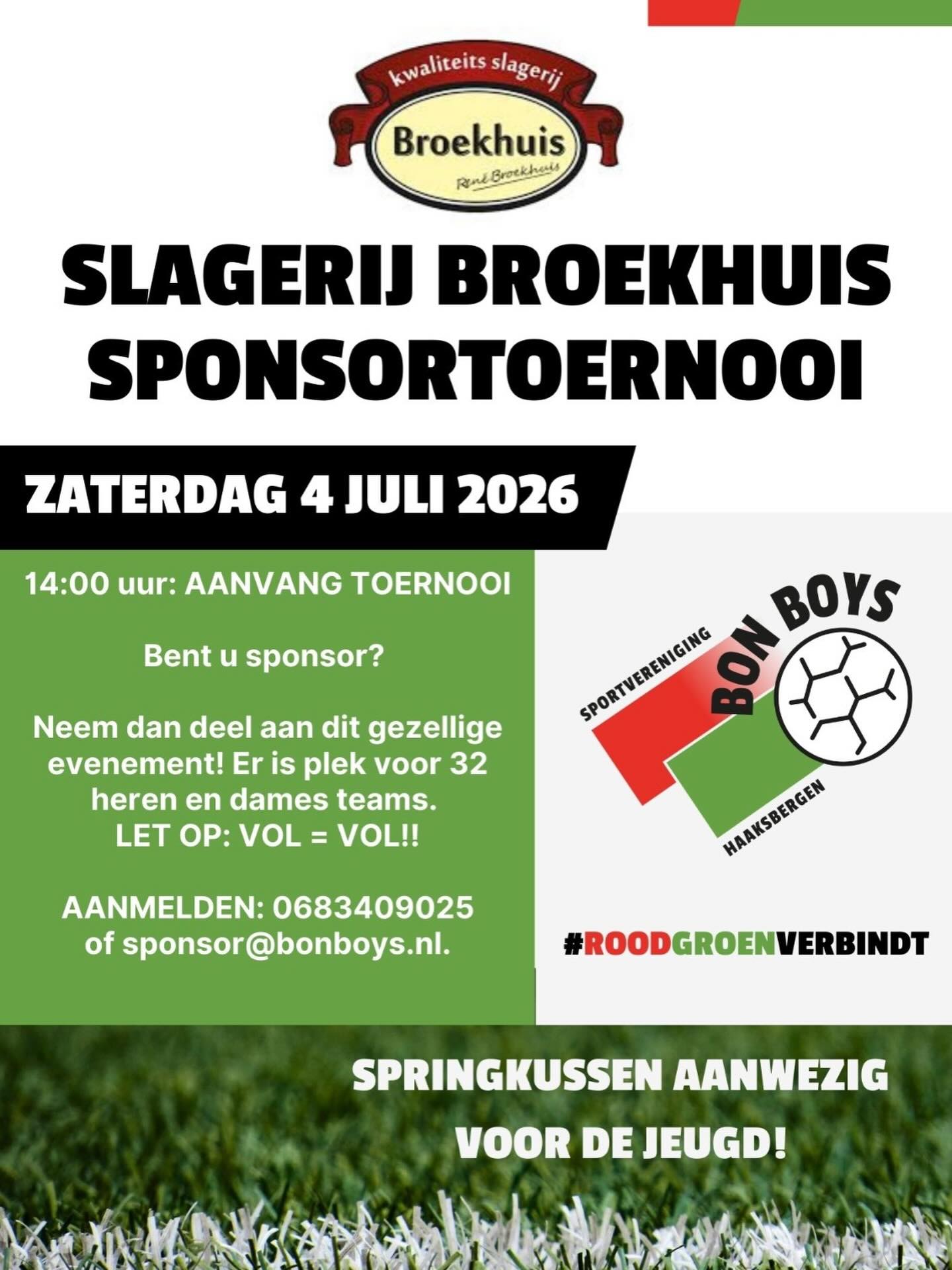 Staat uw bedrijf als SV Bon Boys sponsor al weer in de startblokken?

Op zaterdag 4 Juli 2026 staat het jaarlijks terugkerende Kwaliteitsslagerij Broekhuis Sponsortoernooi weer op stapel.

De deelnemers van vorig jaar hebben we als blijk van waardering al persoonlijk benaderd en de aanmeldingen stromen al weer binnen!❤️💚

Toch is er mogelijk voor u als sponsor dit jaar nog een plekje vrij om deel te nemen! Stuur voor deelname een mail naar: sponsor@bonboys.nl.

Vele deelnemende bedrijven zijn erg in hun sas met de mooie mix van sportiviteit én gezelligheid. Aan de kinderen wordt ook gedacht in de vorm van een springkussen. 

Kortom, meer dan voldoende reden om erbij te willen zijn! Is het niet als deelnemer dan wel om je collega’s aan te moedigen en te steunen tijdens de wedstrijden en de derde helft. Aan muziek en heerlijk eten is uiteraard weer gedacht.

Vele deelnemende bedrijven maakten vorig jaar ook gebruik van de mogelijkheid om op voorhand munten (zelfs op factuur mogelijk) te bestellen. Haast een verkapt personeelsfeest…😀❤️💚

Wees er snel bij want we hebben slechts een beperkt aantal plekken beschikbaar voor heren en damesteams…